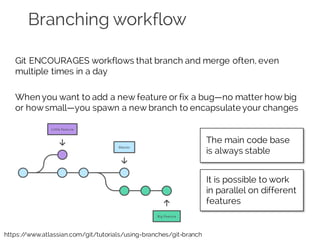 Branching workflow
Git ENCOURAGES workflows that branch and merge often, even
multiple times in a day
When you want to add a new feature or fix a bug—no matter how big
or howsmall—you spawn a new branch to encapsulate your changes
https://www.atlassian.com/git/tutorials/using-branches/git-branch
The main code base
is always stable
It is possible to work
in parallel on different
features
 