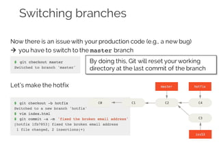 Switching branches
Now there is an issue with your production code (e.g., a new bug)
à you have to switch to the master branch
Let’s make the hotfix
By doing this, Git will reset yourworking
directory at the last commit of the branch
 