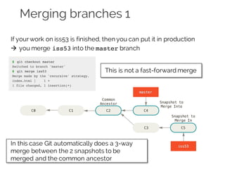 Merging branches 1
If yourwork on iss53 is finished, then you can put it in production
à you merge iss53 into the master branch
This is not a fast-forward merge
In this case Git automatically does a 3-way
merge between the 2 snapshots to be
merged and the common ancestor
 