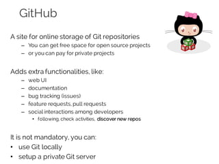 GitHub
A site for online storage of Git repositories
– You can get free space for open source projects
– or you can pay for private projects
Adds extra functionalities, like:
– web UI
– documentation
– bug tracking (issues)
– feature requests, pull requests
– social interactions among developers
• following, check activities, discover new repos
It is not mandatory, you can:
• use Git locally
• setup a private Git server
 