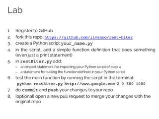 Lab
1. Register to GitHub
2. fork this repo: https://github.com/iivanoo/rest-biter
3. create a Python script your_name.py
4. in the script, add a simple function definition that does something
(even just a print statement)
5. in restBiter.py add:
– an import statement for importing your Python script of step 4
– a statement for calling the function defined in your Python script
6. test the main function by running the script in the terminal:
python restBiter.py http://www.google.com 2 0 500 1000
7. do commit and push your changes to your repo
8. [optional] open a newpull request to merge your changes with the
original repo
 