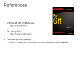 References
• Official git site and tutorials
– https://git-scm.com
• GitHub guides
– https://guides.github.com
• Commands cheatsheet
– https://training.github.com/kit/downloads/github-git-cheat-sheet.pdf
 