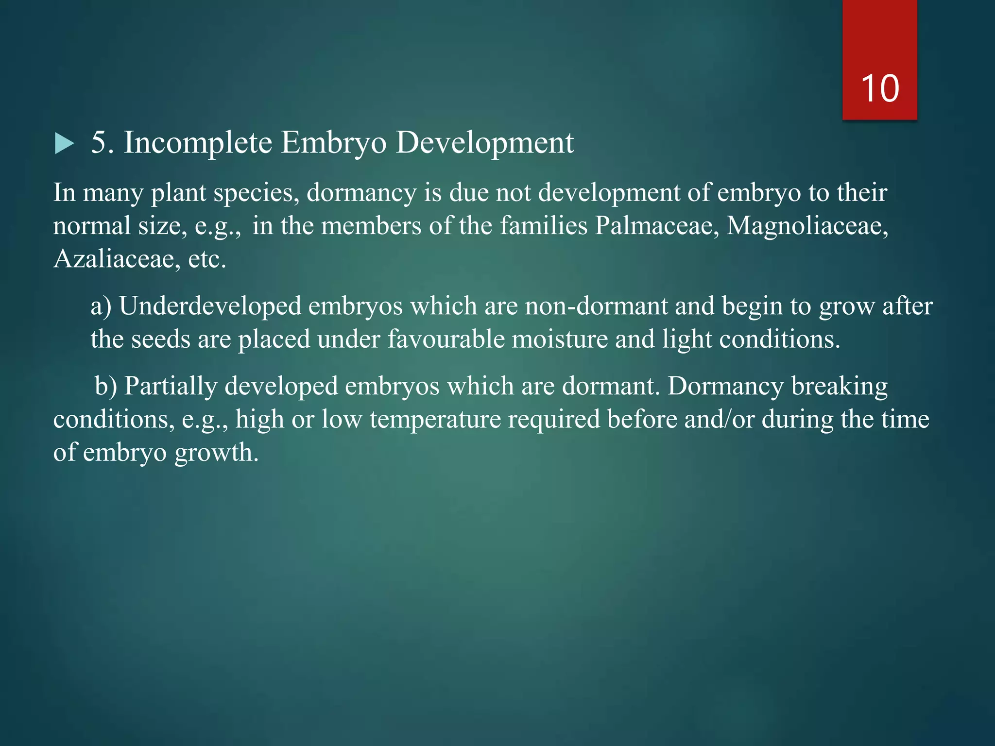  5. Incomplete Embryo Development
In many plant species, dormancy is due not development of embryo to their
normal size, e.g., in the members of the families Palmaceae, Magnoliaceae,
Azaliaceae, etc.
a) Underdeveloped embryos which are non-dormant and begin to grow after
the seeds are placed under favourable moisture and light conditions.
b) Partially developed embryos which are dormant. Dormancy breaking
conditions, e.g., high or low temperature required before and/or during the time
of embryo growth.
10
 
