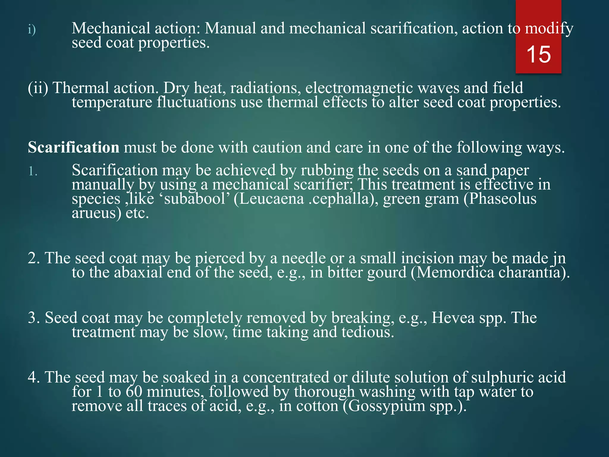 i) Mechanical action: Manual and mechanical scarification, action to modify
seed coat properties.
(ii) Thermal action. Dry heat, radiations, electromagnetic waves and field
temperature fluctuations use thermal effects to alter seed coat properties.
Scarification must be done with caution and care in one of the following ways.
1. Scarification may be achieved by rubbing the seeds on a sand paper
manually by using a mechanical scarifier; This treatment is effective in
species ,like ‘subabool’ (Leucaena .cephalla), green gram (Phaseolus
arueus) etc.
2. The seed coat may be pierced by a needle or a small incision may be made jn
to the abaxial end of the seed, e.g., in bitter gourd (Memordica charantia).
3. Seed coat may be completely removed by breaking, e.g., Hevea spp. The
treatment may be slow, time taking and tedious.
4. The seed may be soaked in a concentrated or dilute solution of sulphuric acid
for 1 to 60 minutes, followed by thorough washing with tap water to
remove all traces of acid, e.g., in cotton (Gossypium spp.).
15
 
