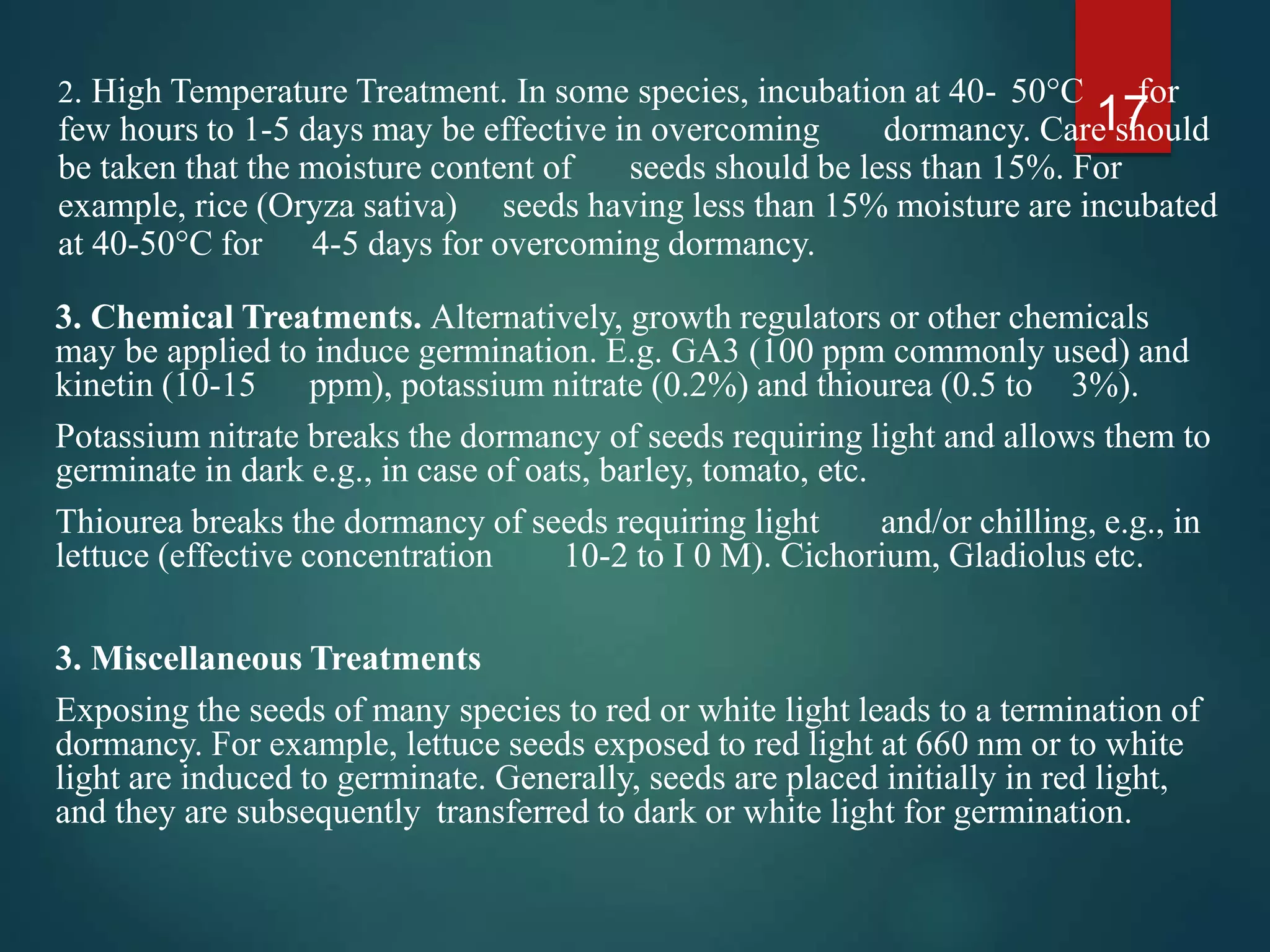 3. Chemical Treatments. Alternatively, growth regulators or other chemicals
may be applied to induce germination. E.g. GA3 (100 ppm commonly used) and
kinetin (10-15 ppm), potassium nitrate (0.2%) and thiourea (0.5 to 3%).
Potassium nitrate breaks the dormancy of seeds requiring light and allows them to
germinate in dark e.g., in case of oats, barley, tomato, etc.
Thiourea breaks the dormancy of seeds requiring light and/or chilling, e.g., in
lettuce (effective concentration 10-2 to I 0 M). Cichorium, Gladiolus etc.
3. Miscellaneous Treatments
Exposing the seeds of many species to red or white light leads to a termination of
dormancy. For example, lettuce seeds exposed to red light at 660 nm or to white
light are induced to germinate. Generally, seeds are placed initially in red light,
and they are subsequently transferred to dark or white light for germination.
17
2. High Temperature Treatment. In some species, incubation at 40- 50°C for
few hours to 1-5 days may be effective in overcoming dormancy. Care should
be taken that the moisture content of seeds should be less than 15%. For
example, rice (Oryza sativa) seeds having less than 15% moisture are incubated
at 40-50°C for 4-5 days for overcoming dormancy.
 