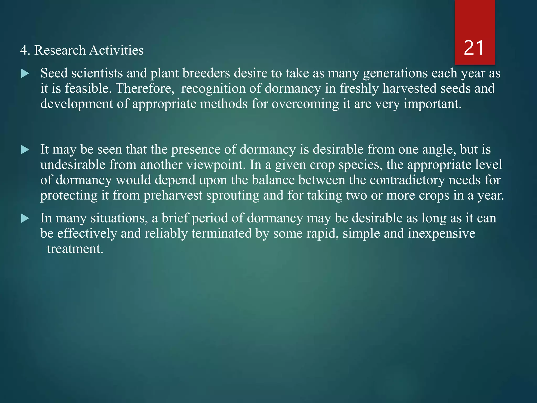4. Research Activities
 Seed scientists and plant breeders desire to take as many generations each year as
it is feasible. Therefore, recognition of dormancy in freshly harvested seeds and
development of appropriate methods for overcoming it are very important.
 It may be seen that the presence of dormancy is desirable from one angle, but is
undesirable from another viewpoint. In a given crop species, the appropriate level
of dormancy would depend upon the balance between the contradictory needs for
protecting it from preharvest sprouting and for taking two or more crops in a year.
 In many situations, a brief period of dormancy may be desirable as long as it can
be effectively and reliably terminated by some rapid, simple and inexpensive
treatment.
21
 