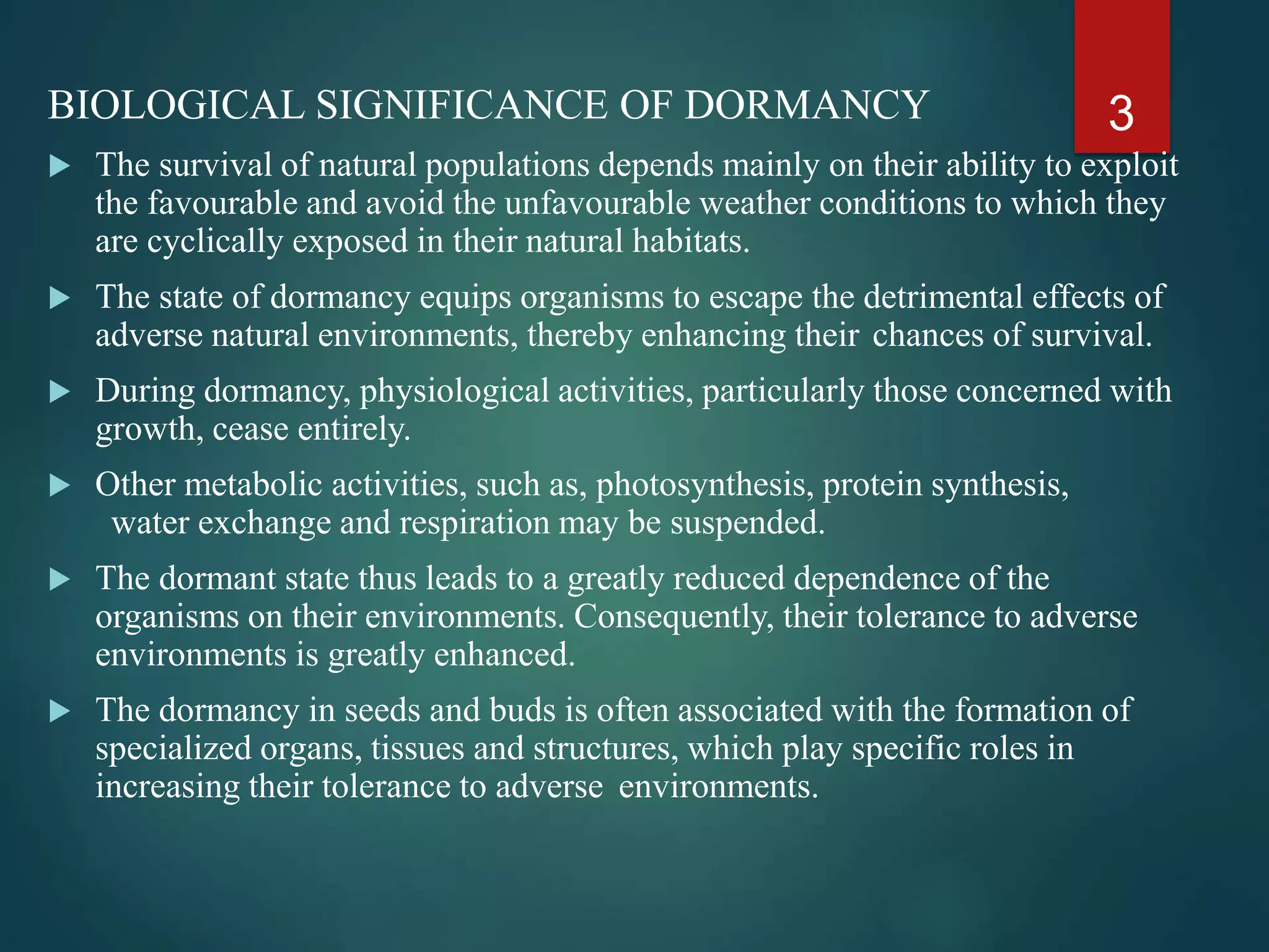 BIOLOGICAL SIGNIFICANCE OF DORMANCY
 The survival of natural populations depends mainly on their ability to exploit
the favourable and avoid the unfavourable weather conditions to which they
are cyclically exposed in their natural habitats.
 The state of dormancy equips organisms to escape the detrimental effects of
adverse natural environments, thereby enhancing their chances of survival.
 During dormancy, physiological activities, particularly those concerned with
growth, cease entirely.
 Other metabolic activities, such as, photosynthesis, protein synthesis,
water exchange and respiration may be suspended.
 The dormant state thus leads to a greatly reduced dependence of the
organisms on their environments. Consequently, their tolerance to adverse
environments is greatly enhanced.
 The dormancy in seeds and buds is often associated with the formation of
specialized organs, tissues and structures, which play specific roles in
increasing their tolerance to adverse environments.
3
 