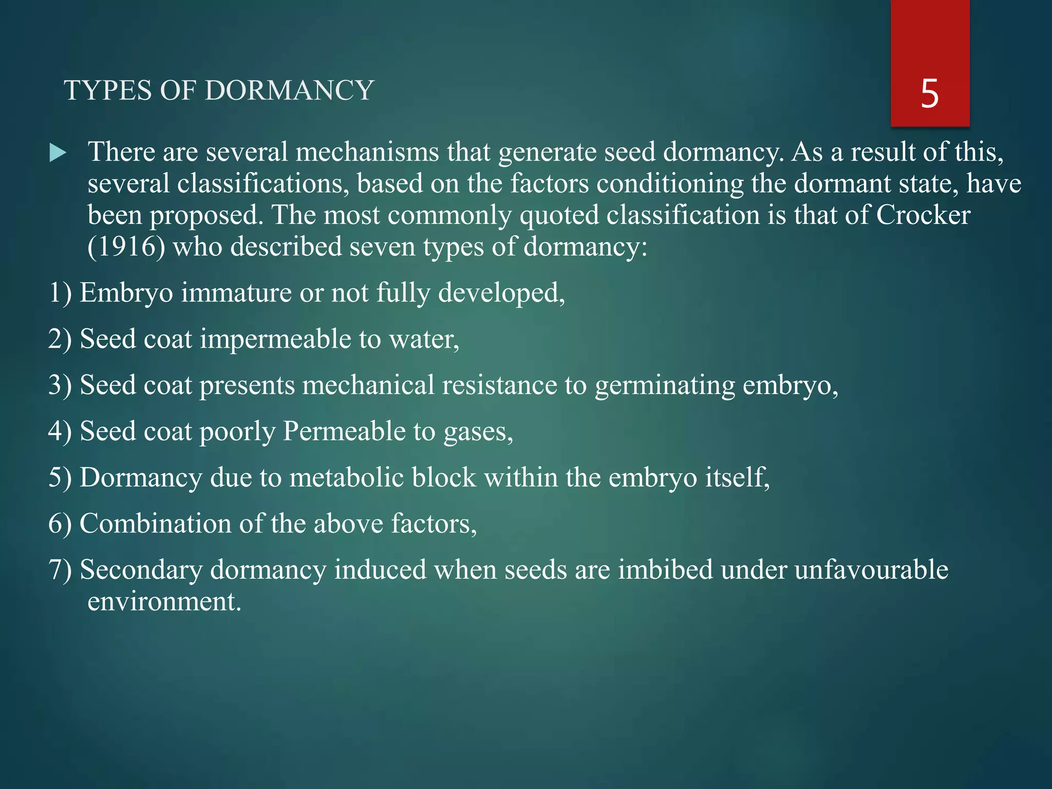 TYPES OF DORMANCY
 There are several mechanisms that generate seed dormancy. As a result of this,
several classifications, based on the factors conditioning the dormant state, have
been proposed. The most commonly quoted classification is that of Crocker
(1916) who described seven types of dormancy:
1) Embryo immature or not fully developed,
2) Seed coat impermeable to water,
3) Seed coat presents mechanical resistance to germinating embryo,
4) Seed coat poorly Permeable to gases,
5) Dormancy due to metabolic block within the embryo itself,
6) Combination of the above factors,
7) Secondary dormancy induced when seeds are imbibed under unfavourable
environment.
5
 