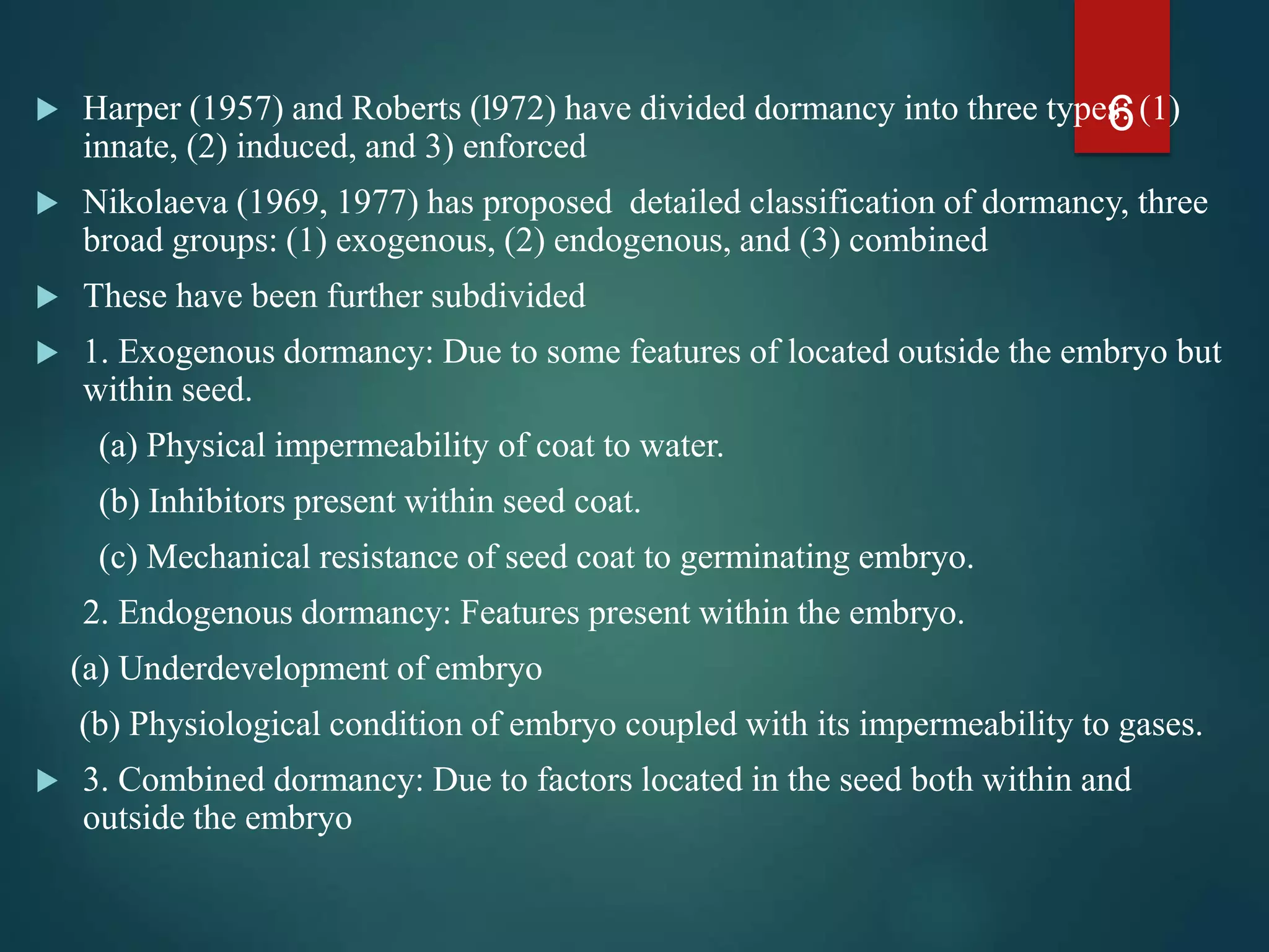  Harper (1957) and Roberts (l972) have divided dormancy into three types: (1)
innate, (2) induced, and 3) enforced
 Nikolaeva (1969, 1977) has proposed detailed classification of dormancy, three
broad groups: (1) exogenous, (2) endogenous, and (3) combined
 These have been further subdivided
 1. Exogenous dormancy: Due to some features of located outside the embryo but
within seed.
(a) Physical impermeability of coat to water.
(b) Inhibitors present within seed coat.
(c) Mechanical resistance of seed coat to germinating embryo.
2. Endogenous dormancy: Features present within the embryo.
(a) Underdevelopment of embryo
(b) Physiological condition of embryo coupled with its impermeability to gases.
 3. Combined dormancy: Due to factors located in the seed both within and
outside the embryo
6
 