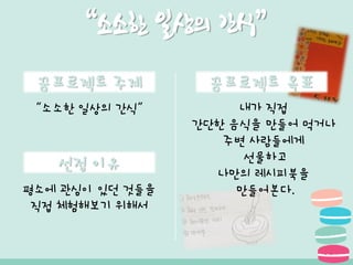 꿈프로젝트 주제
선정 이유
“소소한 일상의 간식”
평소에 관심이 있던 것들을
직접 체험해보기 위해서
“소소한 일상의 간식”
내가 직접
간단한 음식을 만들어 먹거나
주변 사람들에게
선물하고
나만의 레시피북을
만들어본다.
꿈프로젝트 목표
 