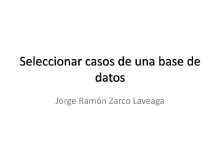 Seleccionar casos de una base de
datos
Jorge Ramón Zarco Laveaga
 