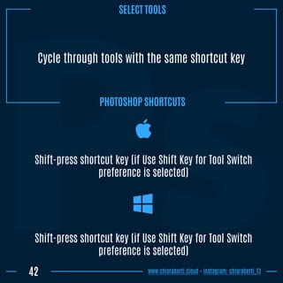 Cycle through tools with the same shortcut key
Shift-press shortcut key (if Use Shift Key for Tool Switch
preference is selected)
42
Shift-press shortcut key (if Use Shift Key for Tool Switch
preference is selected)
www.chiaraberti.cloud - instagram: chiaraberti_13
PHOTOSHOP SHORTCUTS
SELECT TOOLS
 