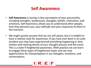 Self Awareness
• Self Awareness is having a clear perception of your personality,
including strengths, weaknesses, thoughts, beliefs, motivation, and
emotions. Self Awareness allows you to understand other people,
how they perceive you, your attitude and your responses to them in
the moment.
• We might quickly assume that we are self aware, but it is helpful to
have a relative scale for awareness. If you have ever been in an auto
accident you may have experienced everything happening in slow
motion and noticing details of your thought process and the event.
This is a state if heightened awareness. With practice we can learn
to engage these types Trainings by Vidyastates and see new
of heightened Bhagwat
opportunities for interpretations in our thoughts, emotions, and
conversations.

 