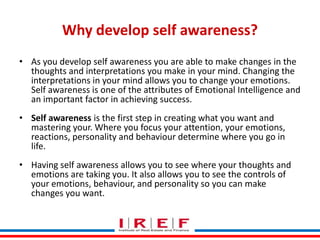 Why develop self awareness?
• As you develop self awareness you are able to make changes in the
thoughts and interpretations you make in your mind. Changing the
interpretations in your mind allows you to change your emotions.
Self awareness is one of the attributes of Emotional Intelligence and
an important factor in achieving success.
• Self awareness is the first step in creating what you want and
mastering your. Where you focus your attention, your emotions,
reactions, personality and behaviour determine where you go in
life.
• Having self awareness allows you to see where your thoughts and
emotions are taking you. It also allows you to see the controls of
Trainings by Vidya Bhagwat
your emotions, behaviour, and personality so you can make
changes you want.

 