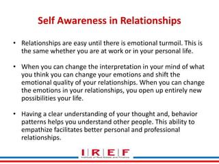 Self Awareness in Relationships
• Relationships are easy until there is emotional turmoil. This is
the same whether you are at work or in your personal life.
• When you can change the interpretation in your mind of what
you think you can change your emotions and shift the
emotional quality of your relationships. When you can change
the emotions in your relationships, you open up entirely new
possibilities your life.
• Having a clear understanding of your thought and, behavior
patterns helps you understand other people. This ability to
Trainings by Vidya Bhagwat
empathize facilitates better personal and professional
relationships.

 