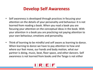 Develop Self Awareness
• Self awareness is developed through practices in focusing your
attention on the details of your personality and behaviour. It is not
learned from reading a book. When you read a book you are
focusing your attention on the conceptual ideas in the book. With
your attention in a book you are practicing not paying attention to
your own behaviour, emotions and personality.
• Think of learning to be mindful and self aware as learning to dance.
When learning to dance we have to pay attention to how and
where our feet move, our hands and body motion, what our
Trainings by Vidya Bhagwat
partner is doing, music, beat, floor space, and other dancers. Self
awareness is not learned from books and the Tango is not either

 