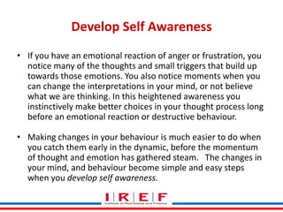 Develop Self Awareness
• If you have an emotional reaction of anger or frustration, you
notice many of the thoughts and small triggers that build up
towards those emotions. You also notice moments when you
can change the interpretations in your mind, or not believe
what we are thinking. In this heightened awareness you
instinctively make better choices in your thought process long
before an emotional reaction or destructive behaviour.
• Making changes in your behaviour is much easier to do when
you catch them early in the dynamic, before the momentum
of thought and emotion has gathered steam. The changes in
Trainings by Vidya Bhagwat
your mind, and behaviour become simple and easy steps
when you develop self awareness.

 