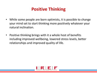 Positive Thinking
• While some people are born optimists, it is possible to change
your mind set to start thinking more positively whatever your
natural inclination.
• Positive thinking brings with it a whole host of benefits
including improved wellbeing, lowered stress levels, better
relationships and improved quality of life.

Trainings by Vidya Bhagwat

 