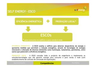 SELF ENERGY – ESCO


       EFICIÊNCIA ENERGÉTICA                            PRODUÇÃO LOCAL*




                                     ESCOs
               * para consumo no edifício e para venda à rede

  EFICIÊNCIA ENERGÉTICA – A ESCO analisa o edifício para detectar desperdícios de energia e
  apresenta medidas que permitem a redução energética, através de tecnologias de energias
  renováveis e alteração de diversos elementos como iluminação, isolamentos, pavimentos, entre
  outros que potenciem a eficiência energética.

  PRODUÇÃO LOCAL – A ESCO concebe todo o projecto de engenharia e implementa as
  soluções/tecnologias que vão garantir energia para consumo e para venda à rede (com
  estabelecimento de contrato de concessão de exploração).

    Apresentação                     Competências                            Portfólio
 
