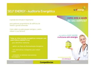 SELF ENERGY – Auditoria Energética

 A gestão da energia é importante

 para gestores/proprietários de edifícios de
 média e grande dimensão

 Como saber se pode poupar energia e, assim,
 reduzir a sua factura?



 Todas as intervenções energéticas começam com
 AUDITORIAS ENERGÉTICAS
   -para identificar melhorias

   - definir um Plano de Racionalização Energética

   - com alternativas inteligentes para reduzir
   custos

   - utilizando os melhores instrumentos
   tecnológicos


      Apresentação                            Competências   Portfólio   20
 