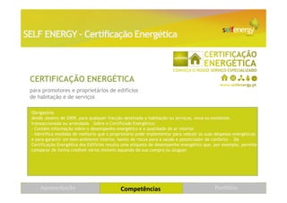 SELF ENERGY – Certificação Energética



 CERTIFICAÇÃO ENERGÉTICA
 para promotores e proprietários de edifícios
 de habitação e de serviços

 Obrigatório
 desde Janeiro de 2009, para qualquer fracção destinada a habitação ou serviços, nova ou existente,
 transaccionada ou arrendada  Sobre o Certificado Energético:
 - Contém informação sobre o desempenho energético e a qualidade do ar interior
 - Identifica medidas de melhoria que o proprietário pode implementar para reduzir as suas despesas energéticas
 e para garantir um bom ambiente interior, isento de riscos para a saúde e potenciador de conforto.  Da
 Certificação Energética dos Edifícios resulta uma etiqueta de desempenho energético que, por exemplo, permite
 comparar de forma credível vários imóveis aquando da sua compra ou aluguer. 




     Apresentação                           Competências                                  Portfólio               21
 
