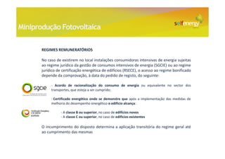 Miniprodução Fotovoltaica

       REGIMES REMUNERATÓRIOS

       No caso de existirem no local instalações consumidoras intensivas de energia sujeitas
       ao regime jurídico da gestão de consumos intensivos de energia (SGCIE) ou ao regime
       jurídico de certificação energética de edifícios (RSECE), o acesso ao regime bonificado
       depende da comprovação, à data do pedido de registo, do seguinte:

            - Acordo de racionalização do consumo de energia ou equivalente no sector dos
            transportes, que esteja a ser cumprido;

            - Certificado energético onde se demonstre que após a implementação das medidas de
            melhoria do desempenho energético o edifício alcança:

                  - A classe B ou superior, no caso de edifícios novos
                  - A classe C ou superior, no caso de edifícios existentes

       O incumprimento do disposto determina a aplicação transitória do regime geral até
       ao cumprimento das mesmas
 