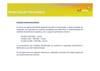 Miniprodução Fotovoltaica


     REGIMES REMUNERATÓRIOS

     O acesso ao regime bonificado depende de prévia comprovação, à data do pedido de
     inspecção, da realização de auditoria energética que determine a implementação de
     medidas de eficiência energética, com o seguinte período de retorno:

          Escalão I (<20 kW) – 2 anos
          Escalão II (20 – 100 kW) – 3 anos
          Escalão III (100 – 250 kW) – 4 anos

     O cumprimento das medidas identificadas na auditoria é reportado anualmente à
     DGEG até à sua total implementação

     O incumprimento do disposto determina a aplicação transitória do regime geral até
     ao cumprimento das mesmas
 
