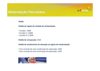 Miniprodução Fotovoltaica

       TAXAS

       Pedido de registo de unidade de miniprodução

       • Escalão I: 500€
       • Escalão II: 1.000€
       • Escalão III: 2.500€

       Pedido de reinspecção: 350€

       Pedido de averbamento de alteração ao registo de miniprodução:

       • Com emissão de novo certificação de exploração: 350€
       • Sem emissão de novo certificação de exploração: 150€
 