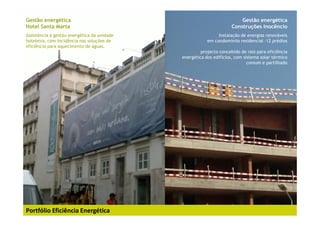 Gestão energética                auditoria energética                               Gestão energética
Hotel Santa Marta                     ANA Aeroportos                            Construções Inocêncio
Assistência à gestão energética da unidade                               Instalação de energias renováveis
hoteleira, com incidência nas soluções de                           em condomíniio residencial -12 prédios
eficiência para aquecimento de águas.
                                                                 projecto concebido de raiz para eficiência
                                                        energética dos edifícios, com sistema solar térmico
                                                                                        comum e partilhado




Portfólio Eficiência Energética
 