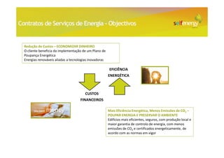 Contratos de Serviços de Energia - Objectivos


  Redução de Custos – ECONOMIZAR DINHEIRO
  O cliente beneficia da implementação de um Plano de
  Poupança Energética
  Energias renováveis aliadas a tecnologias inovadoras

                                                         EFICIÊNCIA
                                                         ENERGÉTICA



                                         CUSTOS
                                     FINANCEIROS

                                                         Mais Eficiência Energética, Menos Emissões de CO2 –
                                                         POUPAR ENERGIA E PRESERVAR O AMBIENTE
                                                         Edifícios mais eficientes, seguros, com produção local e
                                                         maior garantia de controlo de energia, com menos
                                                         emissões de CO2 e certificados energeticamente, de
                                                         acordo com as normas em vigor
 