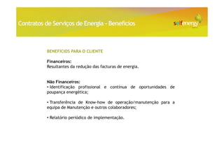 Contratos de Serviços de Energia - Benefícios



           BENEFÍCIOS PARA O CLIENTE

           Financeiros:
           Resultantes da redução das facturas de energia.


           Não Financeiros:
           • Identificação profissional e contínua de oportunidades de
           poupança energética;

           • Transferência de Know-how de operação/manutenção para a
           equipa de Manutenção e outros colaboradores;

           • Relatório periódico de implementação.
 