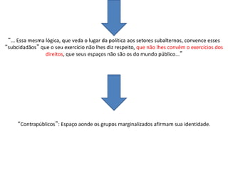 “... Essa mesma lógica, que veda o lugar da política aos setores subalternos, convence esses
“subcidadãos” que o seu exercício não lhes diz respeito, que não lhes convêm o exercícios dos
direitos, que seus espaços não são os do mundo público...”
“Contrapúblicos”: Espaço aonde os grupos marginalizados afirmam sua identidade.
 
