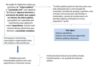 Na seção III, Habermas coloca os
conceitos de “esfera pública”
e “sociedade civil” com objetivo
de esboçar algumas barreiras e
estruturas de poder que surgem
no interior da esfera pública,
que podem ser superadas por
movimentos que adquirem
maior importância. Conclui com
resumo desses elementos que
formam a sociedade complexa
“A esfera pública pode ser descrita como uma
rede adequada para a comunicação de
conteúdos, tomadas de posição e opiniões; nela
os fluxos comunicacionais são filtrados e
sintetizados, a ponto de condensarem em
opiniões públicas enfeixadas em emas
específicos” (p.92)
Três tipos:
-Esferas episódicas
-Esferas com presença organizada
-Esferas públicas abstratas
Formada por movimentos,
associações e organizações livres,
não estatais e não econômicas
Cidadãos procuram
interpretações públicas para suas
experiências e interesses sociais.
Institucionalizam discursos da esfera privada,
transformando-o em questão de interesse
público
 