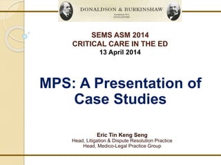 SEMS ASM 2014 
CRITICAL CARE IN THE ED 
13 April 2014 
MPS: A Presentation of 
Case Studies 
Eric Tin Keng Seng 
Head, Litigation & Dispute Resolution Practice 
Head, Medico-Legal Practice Group 
 