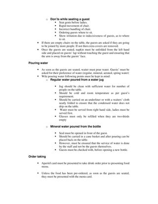 •
•

o Don’ts while seating a guest
Seat gents before ladies.
Rapid movement of chair.
Incorrect handling of chair.
Ordering guests where to sit.
Show irritation due to indecisiveness of guests, as to where
to sit.
If there are empty chairs on the table, the guests are asked if they are going
to be joined by more people. If not then extra covers are removed.
Once the guests are seated, napkin must be unfolded from the left hand
side and placed on guests’ lap without touching the guest and ensuring that
the arm is away from the guests’ face.

Pouring water
As soon as the guests are seated, waiter must pour water. Guests’ must be
asked for their preference of water (regular, mineral, aerated, spring water)
Wile pouring water following points must be kept in mind:
o Regular water poured from a water jug
Jug should be clean with sufficient water for number of
people on the table.
Should be cold and room temperature as per guest’s
requirement.
Should be carried on an underliner or with a waiters’ cloth
neatly folded to ensure that the condensed water does not
drip on the table.
Water must be served from right hand side, ladies must be
served first.
Glasses must only be refilled when they are two-thirds
empty
o Mineral water poured from the bottle
Seal must be opened in front of the guest.
Should be carried in a cane basket and after pouring can be
placed back on the table.
However, must be ensured that the service of water is done
by the staff and not be the guests themselves.
Guests must be checked with, before opening a new bottle.
Order taking
Aperitif card must be presented to take drink order prior to presenting food
menu.
Unless the food has been pre-ordered, as soon as the guests are seated,
they must be presented with the menu card.

 
