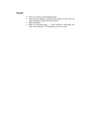 Farewell
This is as crucial as welcoming the guest.
Guest must be helped in getting up by pulling out the chair for
them. Should be assisted with coats/ shawls.
Must be thanked.
Must be welcomed again…..” Look forward to welcoming you
back to the restaurant”, “We hope that you visit us soon”

 