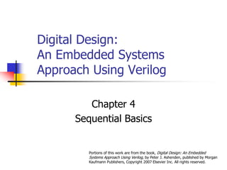 Digital Design:
An Embedded Systems
Approach Using Verilog
Chapter 4
Sequential Basics
Portions of this work are from the book, Digital Design: An Embedded
Systems Approach Using Verilog, by Peter J. Ashenden, published by Morgan
Kaufmann Publishers, Copyright 2007 Elsevier Inc. All rights reserved.
 