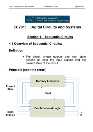 EE201: Digital Circuits and Systems 4 Sequential Circuits page 1 of 11
EE201: Digital Circuits and Systems
Section 4 – Sequential Circuits
4.1 Overview of Sequential Circuits:
Definition
• The circuit whose outputs and next state
depend on both the input signals and the
present state of the circuit
Principle [spot the error!]
Memory Elements
Combinational Logic
Present
State
Input
Signals
O
S
Clock
 