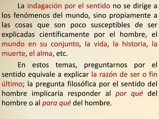 La indagación por el sentido no se dirige a
los fenómenos del mundo, sino propiamente a
las cosas que son poco susceptibles de ser
explicadas científicamente por el hombre, el
mundo en su conjunto, la vida, la historia, la
muerte, el alma, etc.
     En estos temas, preguntarnos por el
sentido equivale a explicar la razón de ser o fin
último; la pregunta filosófica por el sentido del
hombre implicaría responder al por qué del
hombre o al para qué del hombre.
 