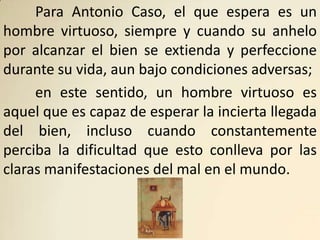 Para Antonio Caso, el que espera es un
hombre virtuoso, siempre y cuando su anhelo
por alcanzar el bien se extienda y perfeccione
durante su vida, aun bajo condiciones adversas;
     en este sentido, un hombre virtuoso es
aquel que es capaz de esperar la incierta llegada
del bien, incluso cuando constantemente
perciba la dificultad que esto conlleva por las
claras manifestaciones del mal en el mundo.
 