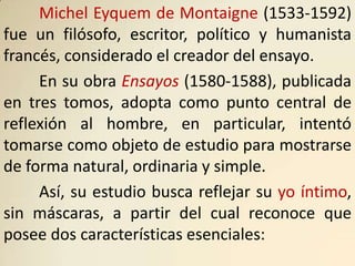 Michel Eyquem de Montaigne (1533-1592)
fue un filósofo, escritor, político y humanista
francés, considerado el creador del ensayo.
     En su obra Ensayos (1580-1588), publicada
en tres tomos, adopta como punto central de
reflexión al hombre, en particular, intentó
tomarse como objeto de estudio para mostrarse
de forma natural, ordinaria y simple.
     Así, su estudio busca reflejar su yo íntimo,
sin máscaras, a partir del cual reconoce que
posee dos características esenciales:
 
