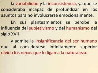 la variabilidad y la inconsistencia, ya que se
consideraba incapaz de profundizar en los
asuntos para no involucrarse emocionalmente.
      En sus planteamientos se percibe la
influencia del subjetivismo y del humanismo del
siglo XVII
      y admite la insignificancia del ser humano
que al considerarse infinitamente superior
olvida los nexos que lo ligan a la naturaleza.
 