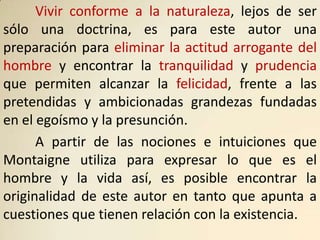 Vivir conforme a la naturaleza, lejos de ser
sólo una doctrina, es para este autor una
preparación para eliminar la actitud arrogante del
hombre y encontrar la tranquilidad y prudencia
que permiten alcanzar la felicidad, frente a las
pretendidas y ambicionadas grandezas fundadas
en el egoísmo y la presunción.
      A partir de las nociones e intuiciones que
Montaigne utiliza para expresar lo que es el
hombre y la vida así, es posible encontrar la
originalidad de este autor en tanto que apunta a
cuestiones que tienen relación con la existencia.
 