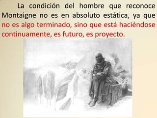 La condición del hombre que reconoce
Montaigne no es en absoluto estática, ya que
no es algo terminado, sino que está haciéndose
continuamente, es futuro, es proyecto.
 