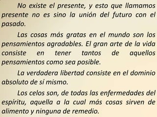 No existe el presente, y esto que llamamos
presente no es sino la unión del futuro con el
pasado.
     Las cosas más gratas en el mundo son los
pensamientos agradables. El gran arte de la vida
consiste en tener tantos de aquellos
pensamientos como sea posible.
     La verdadera libertad consiste en el dominio
absoluto de sí mismo.
     Los celos son, de todas las enfermedades del
espíritu, aquella a la cual más cosas sirven de
alimento y ninguna de remedio.
 