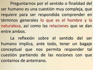 Preguntarnos por el sentido o finalidad del
ser humano es una cuestión muy compleja, que
requiere para ser respondida comprender en
términos generales lo que es el hombre y la
naturaleza, así como las relaciones que se dan
entre ambos.
     La reflexión sobre el sentido del ser
humano implica, ante todo, tener un bagaje
conceptual que nos permita responder tal
cuestión partiendo de las nociones con que
contamos de antemano.
 