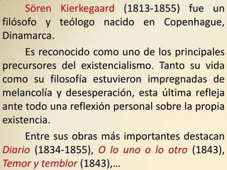 Sören Kierkegaard (1813-1855) fue un
filósofo y teólogo nacido en Copenhague,
Dinamarca.
      Es reconocido como uno de los principales
precursores del existencialismo. Tanto su vida
como su filosofía estuvieron impregnadas de
melancolía y desesperación, esta última refleja
ante todo una reflexión personal sobre la propia
existencia.
      Entre sus obras más importantes destacan
Diario (1834-1855), O lo uno o lo otro (1843),
Temor y temblor (1843),…
 