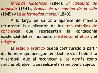 Migajas filosóficas (1844), El concepto de
angustia (1844), Etapas de un camino de la vida
(1845) y La enfermedad mortal (1849).
      A lo largo de su obra aparece de manera
recurrente la explicación de los tres estadios de
conciencia que representan la condicional
existencial del ser humano: el estético, el ético y el
religioso.
      El estadio estético queda configurado a partir
del hombre que persigue un ideal de vida hedonista
y sensual, que al reconocer a los demás como
simples objetos no se realiza él mismo como sujeto.
 