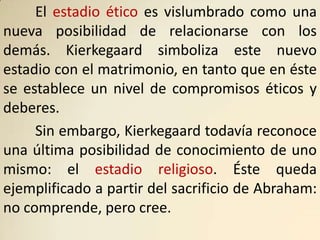 El estadio ético es vislumbrado como una
nueva posibilidad de relacionarse con los
demás. Kierkegaard simboliza este nuevo
estadio con el matrimonio, en tanto que en éste
se establece un nivel de compromisos éticos y
deberes.
     Sin embargo, Kierkegaard todavía reconoce
una última posibilidad de conocimiento de uno
mismo: el estadio religioso. Éste queda
ejemplificado a partir del sacrificio de Abraham:
no comprende, pero cree.
 