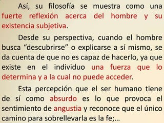Así, su filosofía se muestra como una
fuerte reflexión acerca del hombre y su
existencia subjetiva.
     Desde su perspectiva, cuando el hombre
busca “descubrirse” o explicarse a sí mismo, se
da cuenta de que no es capaz de hacerlo, ya que
existe en el individuo una fuerza que lo
determina y a la cual no puede acceder.
     Esta percepción que el ser humano tiene
de sí como absurdo es lo que provoca el
sentimiento de angustia y reconoce que el único
camino para sobrellevarla es la fe;…
 